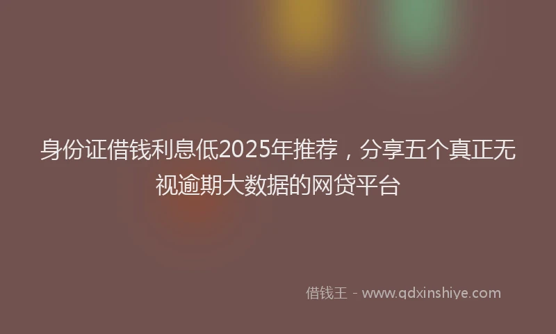 身份证借钱利息低2025年推荐，分享五个真正无视逾期大数据的网贷平台