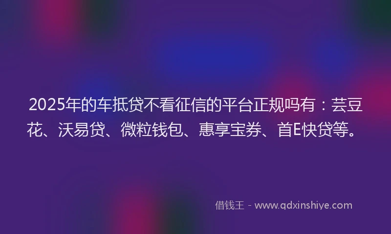 2025年的车抵贷不看征信的平台正规吗有：芸豆花、沃易贷、微粒钱包、惠享宝券、首E快贷等。