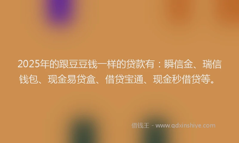 2025年的跟豆豆钱一样的贷款有：瞬信金、瑞信钱包、现金易贷盒、借贷宝通、现金秒借贷等。