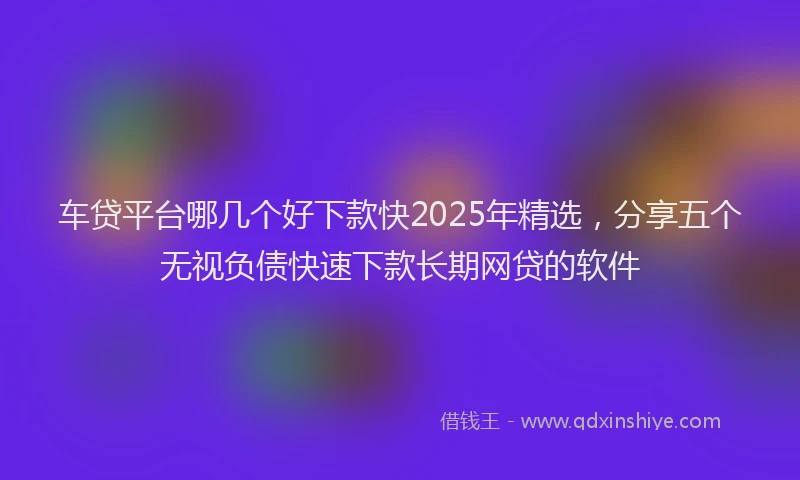 车贷平台哪几个好下款快2025年精选，分享五个无视负债快速下款长期网贷的软件