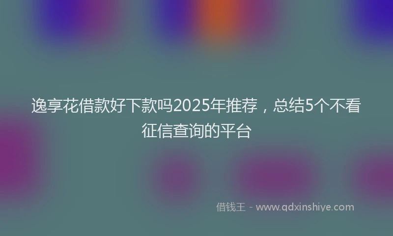 逸享花借款好下款吗2025年推荐，总结5个不看征信查询的平台