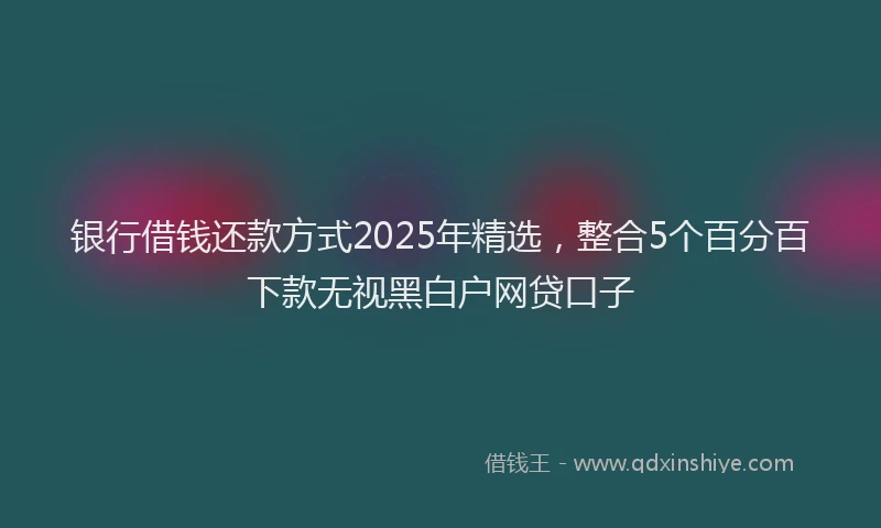 银行借钱还款方式2025年精选，整合5个百分百下款无视黑白户网贷口子