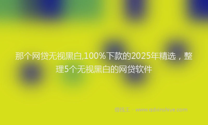 那个网贷无视黑白,100%下款的2025年精选，整理5个无视黑白的网贷软件