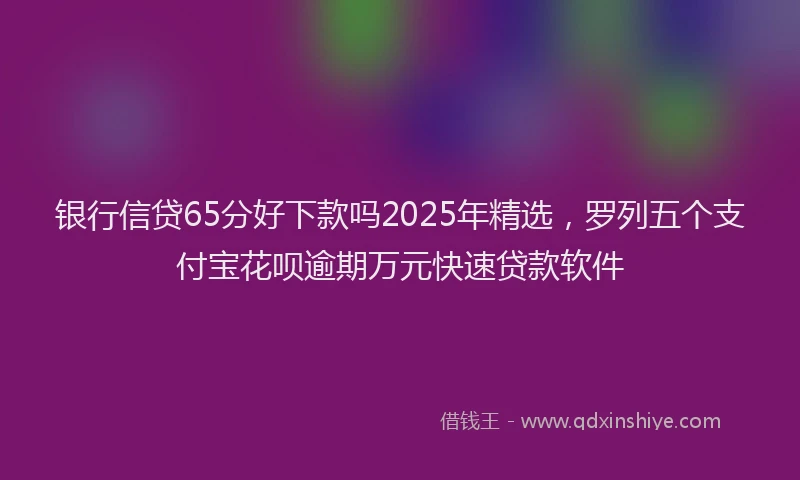 银行信贷65分好下款吗2025年精选，罗列五个支付宝花呗逾期万元快速贷款软件