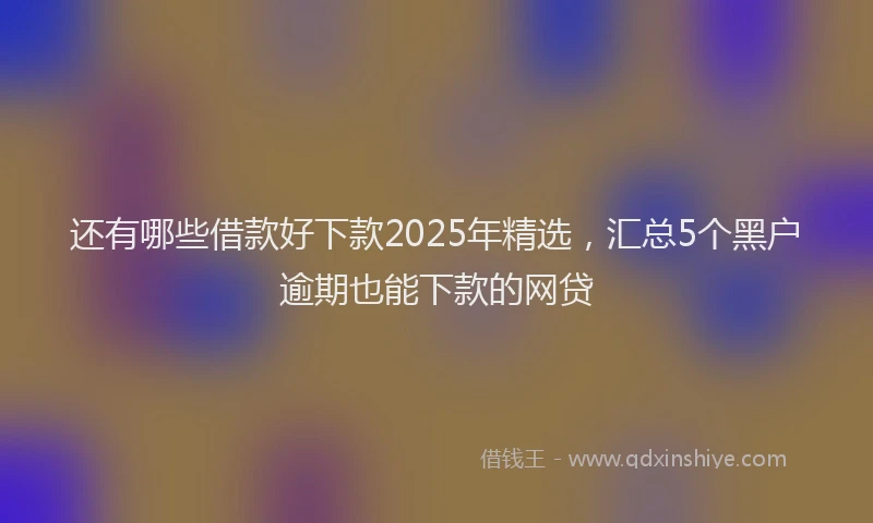 还有哪些借款好下款2025年精选，汇总5个黑户逾期也能下款的网贷