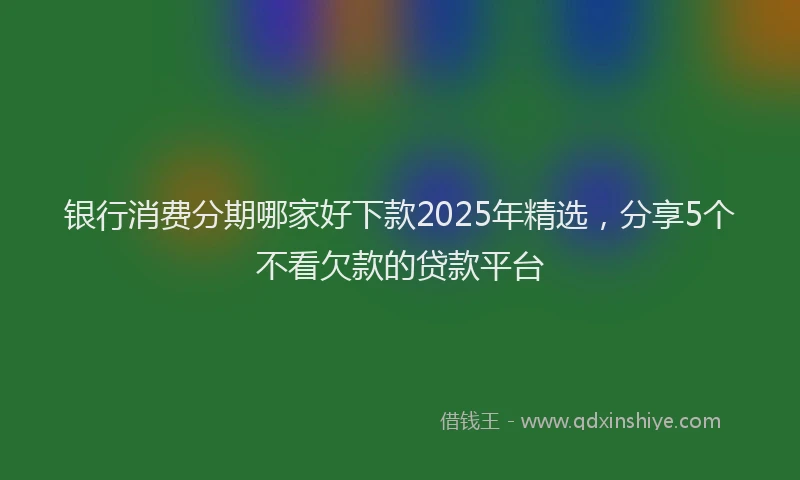 银行消费分期哪家好下款2025年精选，分享5个不看欠款的贷款平台