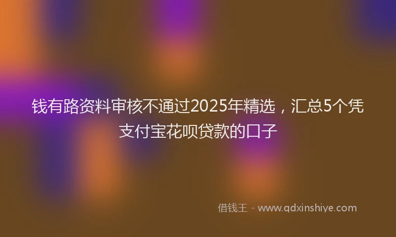 钱有路资料审核不通过2025年精选，汇总5个凭支付宝花呗贷款的口子
