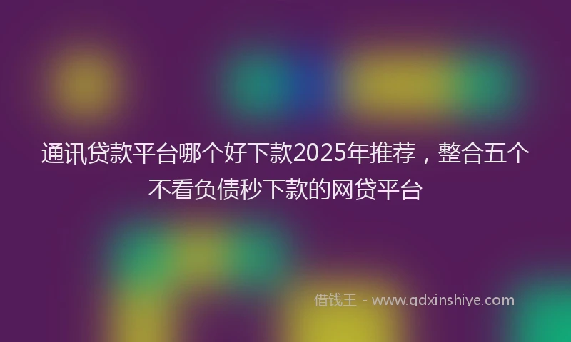 通讯贷款平台哪个好下款2025年推荐，整合五个不看负债秒下款的网贷平台
