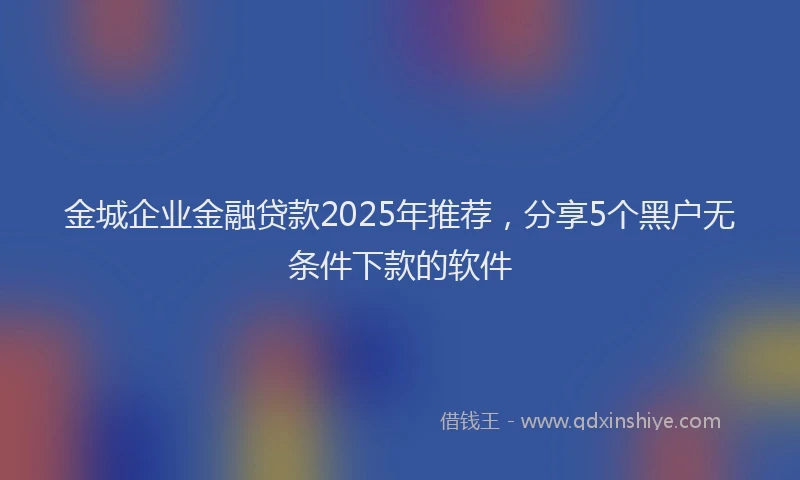 金城企业金融贷款2025年推荐，分享5个黑户无条件下款的软件