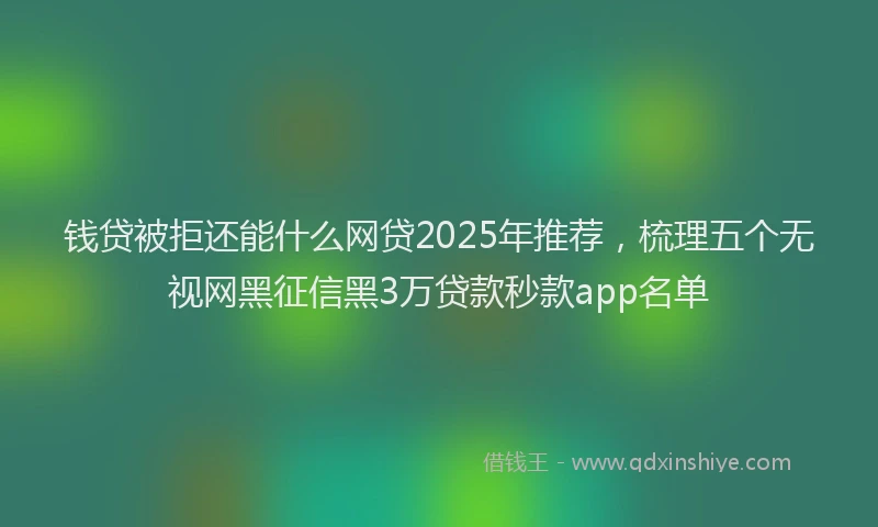 钱贷被拒还能什么网贷2025年推荐，梳理五个无视网黑征信黑3万贷款秒款app名单