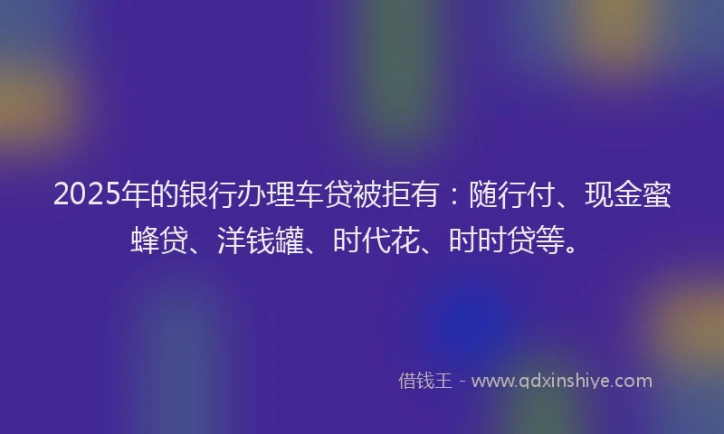 2025年的银行办理车贷被拒有：随行付、现金蜜蜂贷、洋钱罐、时代花、时时贷等。