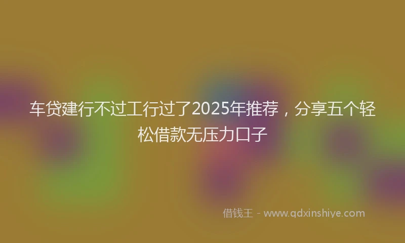 车贷建行不过工行过了2025年推荐，分享五个轻松借款无压力口子