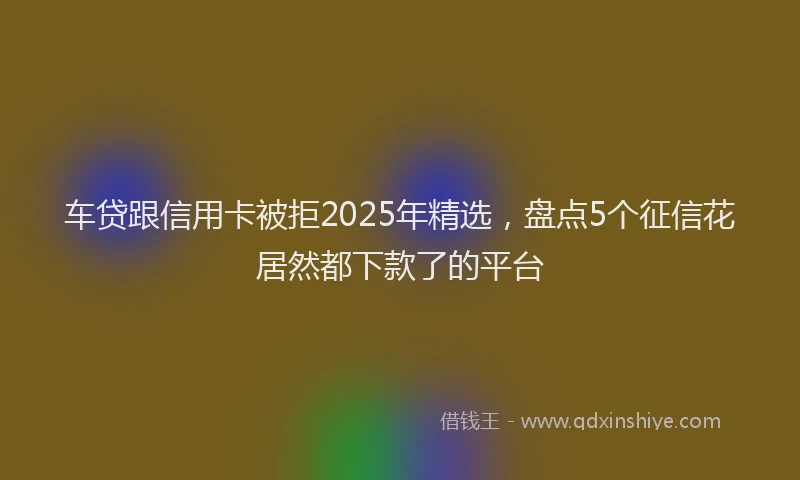 车贷跟信用卡被拒2025年精选，盘点5个征信花居然都下款了的平台