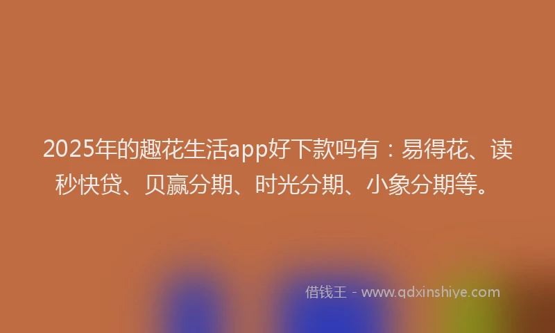 2025年的趣花生活app好下款吗有：易得花、读秒快贷、贝赢分期、时光分期、小象分期等。