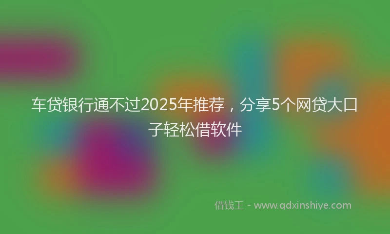 车贷银行通不过2025年推荐，分享5个网贷大口子轻松借软件