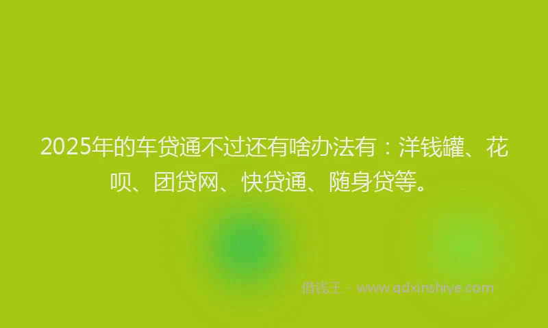 2025年的车贷通不过还有啥办法有：洋钱罐、花呗、团贷网、快贷通、随身贷等。