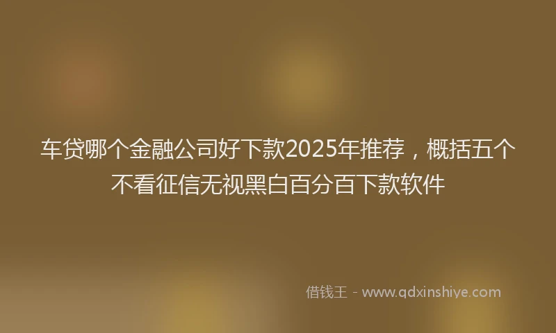 车贷哪个金融公司好下款2025年推荐，概括五个不看征信无视黑白百分百下款软件