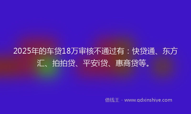 2025年的车贷18万审核不通过有：快贷通、东方汇、拍拍贷、平安i贷、惠商贷等。