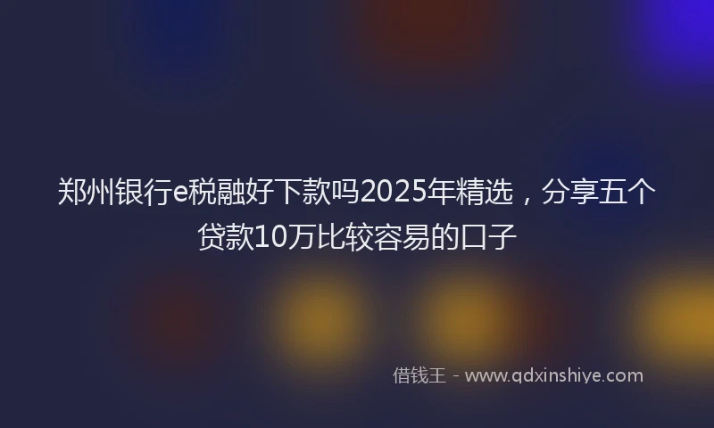 郑州银行e税融好下款吗2025年精选，分享五个贷款10万比较容易的口子