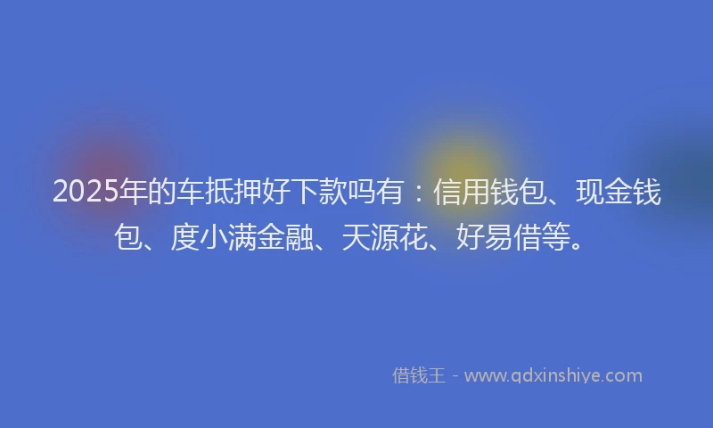 2025年的车抵押好下款吗有：信用钱包、现金钱包、度小满金融、天源花、好易借等。