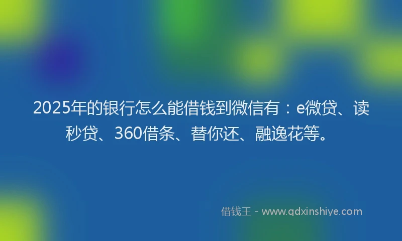 2025年的银行怎么能借钱到微信有：e微贷、读秒贷、360借条、替你还、融逸花等。