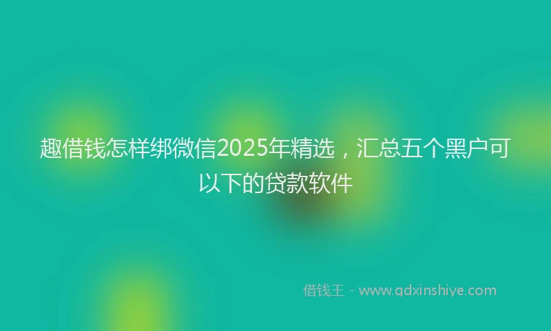 趣借钱怎样绑微信2025年精选，汇总五个黑户可以下的贷款软件