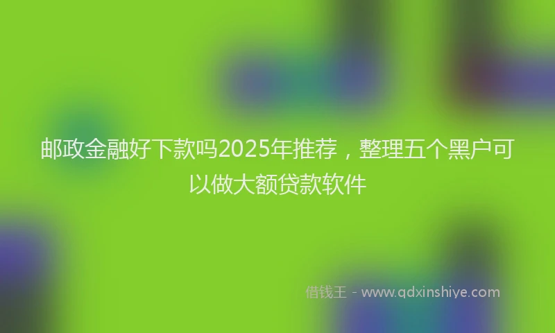 邮政金融好下款吗2025年推荐，整理五个黑户可以做大额贷款软件