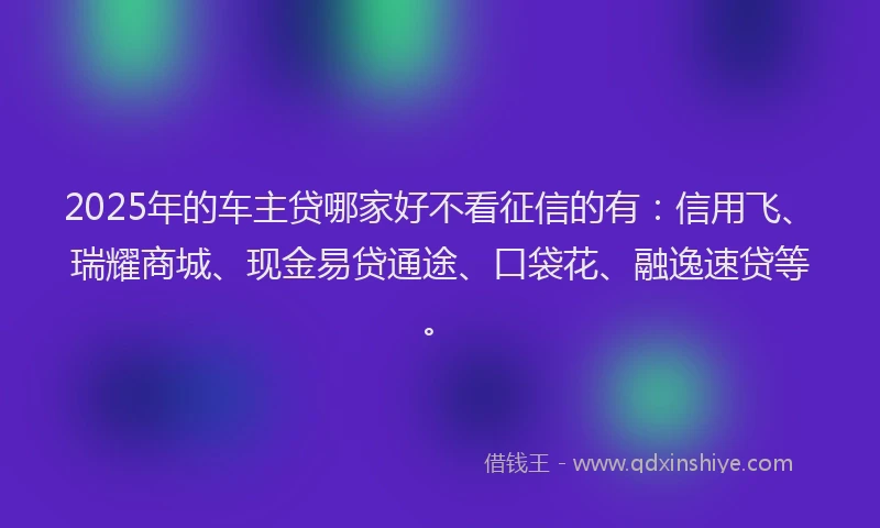 2025年的车主贷哪家好不看征信的有：信用飞、瑞耀商城、现金易贷通途、口袋花、融逸速贷等。
