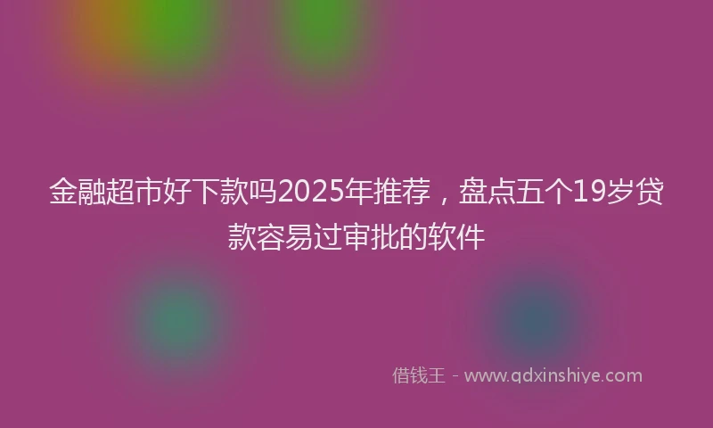 金融超市好下款吗2025年推荐，盘点五个19岁贷款容易过审批的软件