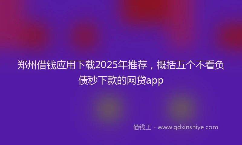 郑州借钱应用下载2025年推荐，概括五个不看负债秒下款的网贷app