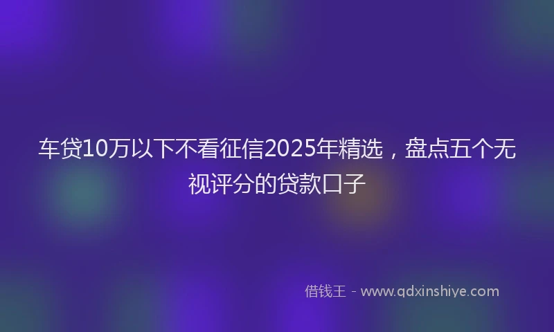 车贷10万以下不看征信2025年精选，盘点五个无视评分的贷款口子