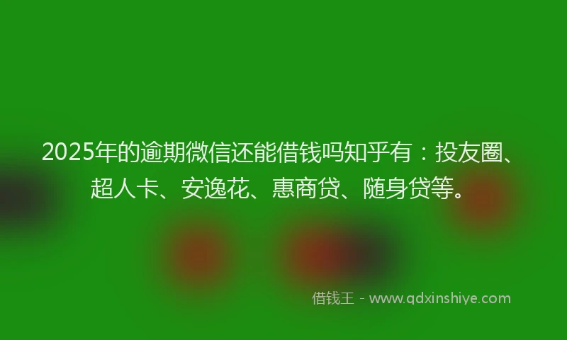 2025年的逾期微信还能借钱吗知乎有：投友圈、超人卡、安逸花、惠商贷、随身贷等。