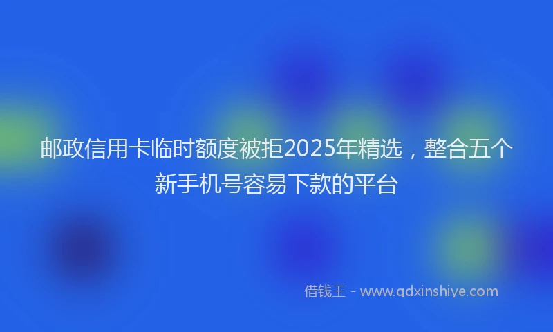 邮政信用卡临时额度被拒2025年精选，整合五个新手机号容易下款的平台