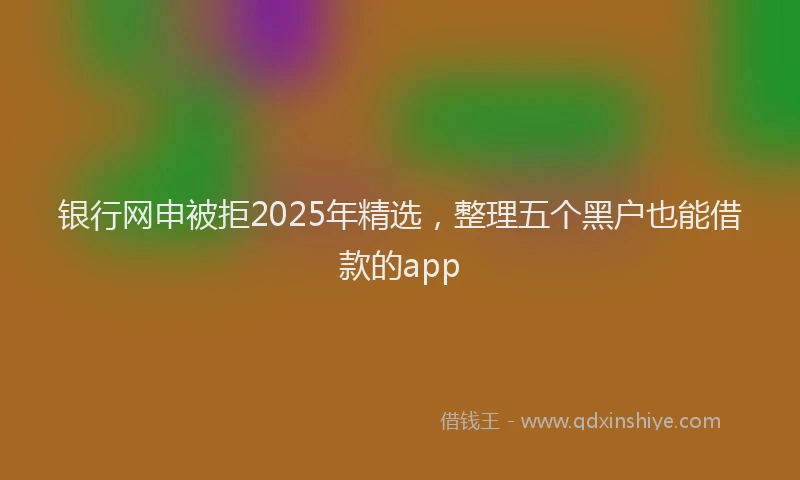 银行网申被拒2025年精选，整理五个黑户也能借款的app