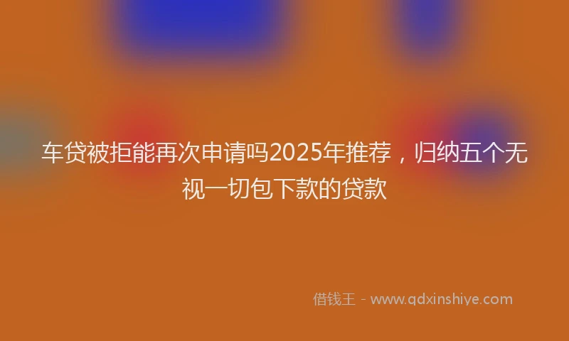 车贷被拒能再次申请吗2025年推荐，归纳五个无视一切包下款的贷款
