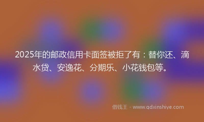 2025年的邮政信用卡面签被拒了有：替你还、滴水贷、安逸花、分期乐、小花钱包等。