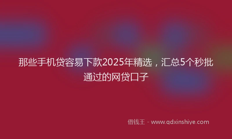 那些手机贷容易下款2025年精选，汇总5个秒批通过的网贷口子