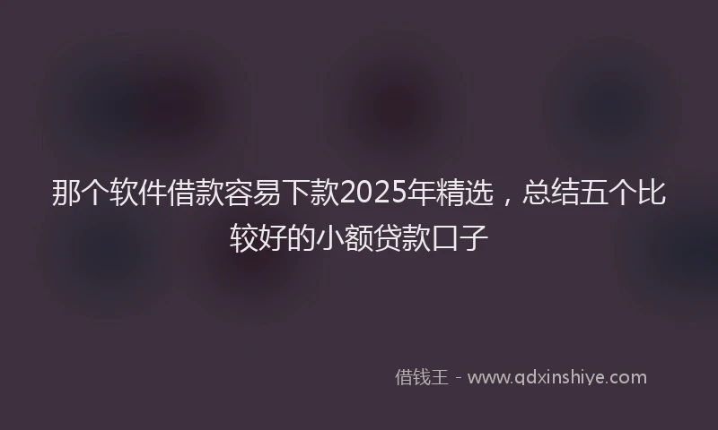 那个软件借款容易下款2025年精选，总结五个比较好的小额贷款口子