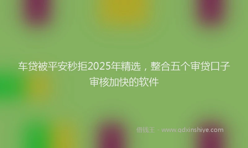车贷被平安秒拒2025年精选，整合五个审贷口子审核加快的软件