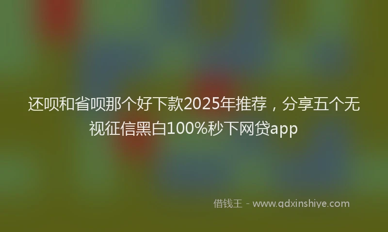 还呗和省呗那个好下款2025年推荐，分享五个无视征信黑白100%秒下网贷app