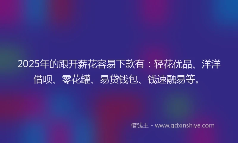 2025年的跟开薪花容易下款有：轻花优品、洋洋借呗、零花罐、易贷钱包、钱速融易等。