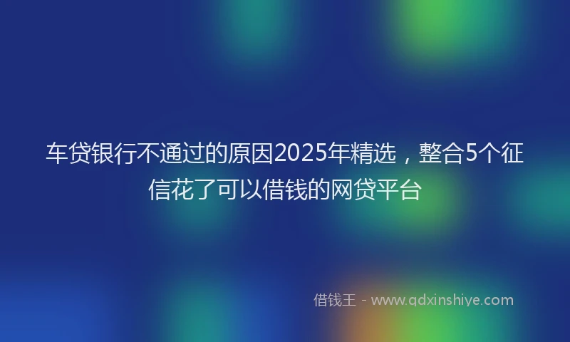车贷银行不通过的原因2025年精选，整合5个征信花了可以借钱的网贷平台