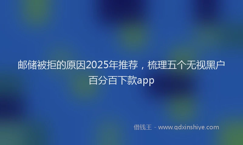 邮储被拒的原因2025年推荐，梳理五个无视黑户百分百下款app