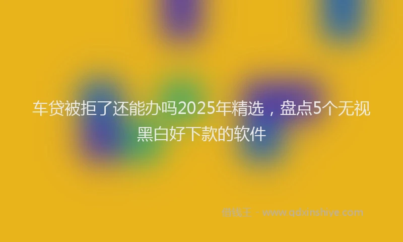 车贷被拒了还能办吗2025年精选，盘点5个无视黑白好下款的软件