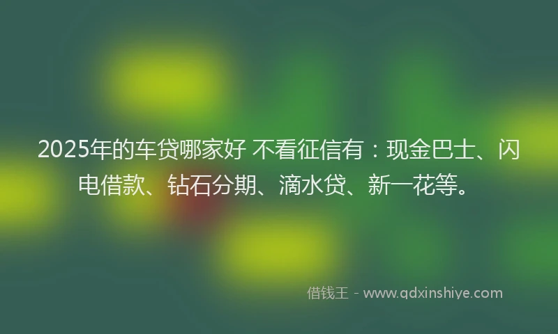 2025年的车贷哪家好 不看征信有：现金巴士、闪电借款、钻石分期、滴水贷、新一花等。