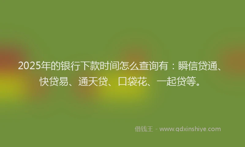 2025年的银行下款时间怎么查询有：瞬信贷通、快贷易、通天贷、口袋花、一起贷等。