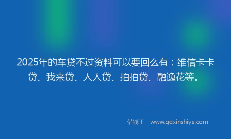2025年的车贷不过资料可以要回么有：维信卡卡贷、我来贷、人人贷、拍拍贷、融逸花等。