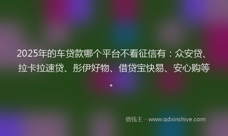 2025年的车贷款哪个平台不看征信有：众安贷、拉卡拉速贷、彤伊好物、借贷宝快易、安心购等。