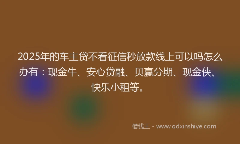 2025年的车主贷不看征信秒放款线上可以吗怎么办有：现金牛、安心贷融、贝赢分期、现金侠、快乐小租等。