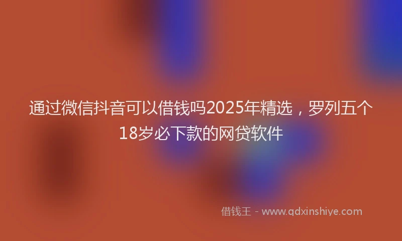 通过微信抖音可以借钱吗2025年精选，罗列五个18岁必下款的网贷软件